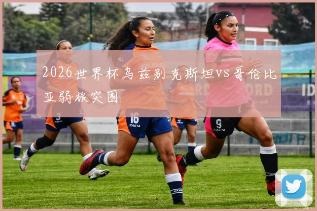 2026世界杯乌兹别克斯坦vs哥伦比亚弱旅突围