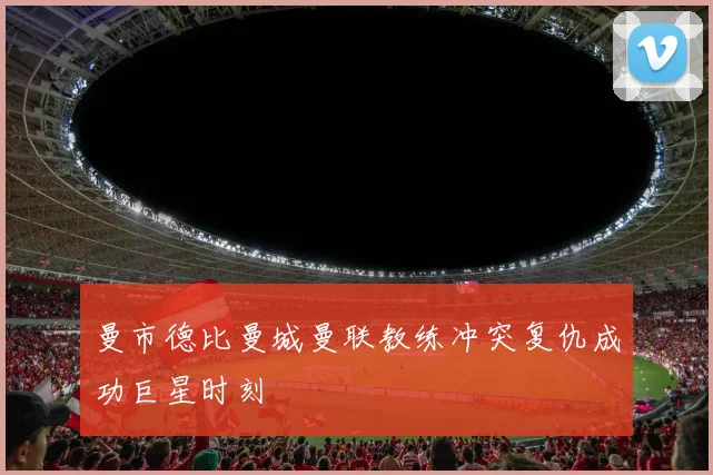曼市德比曼城曼联教练冲突复仇成功巨星时刻