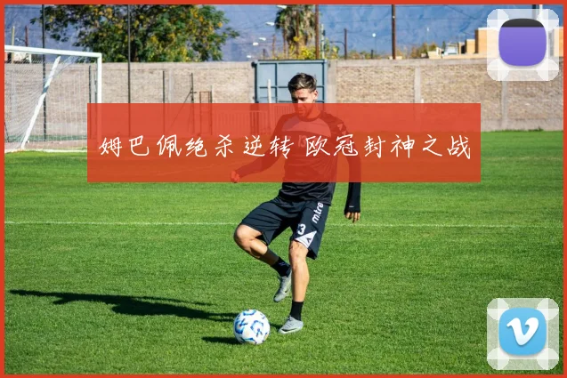 姆巴佩绝杀逆转 欧冠封神之战