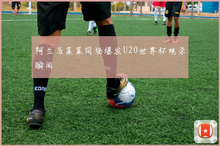 阿兰马莱莱同场爆发U20世界杯绝杀瞬间