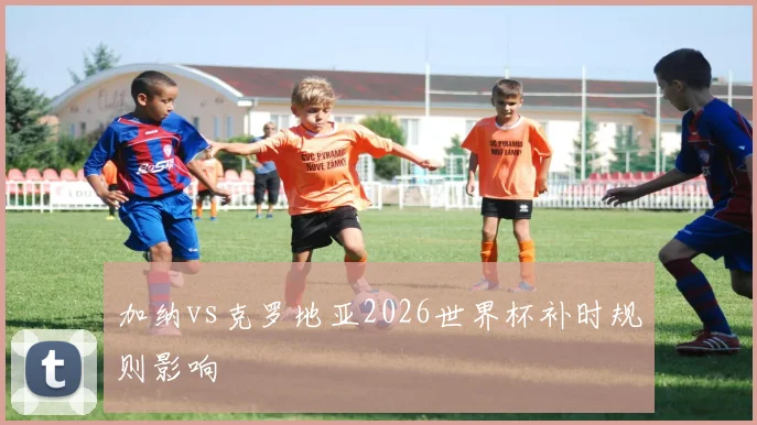 加纳vs克罗地亚2026世界杯补时规则影响