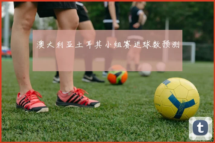 澳大利亚土耳其小组赛进球数预测
