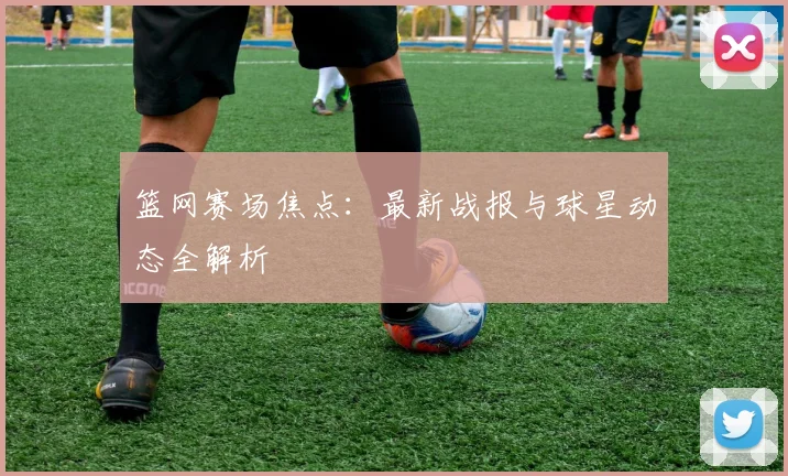 篮网赛场焦点:最新战报与球星动态全解析