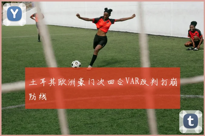 土耳其欧洲豪门次回合VAR改判打崩防线