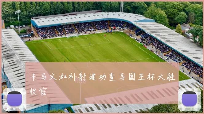 卡马文加补射建功皇马国王杯大胜收官