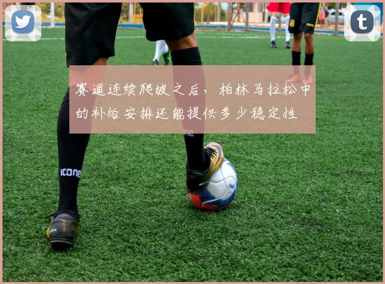 赛道连续爬坡之后，柏林马拉松中的补给安排还能提供多少稳定性