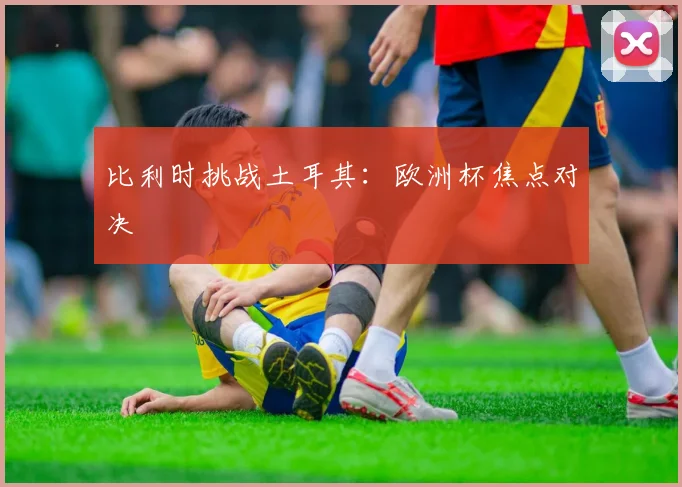 比利时挑战土耳其:欧洲杯焦点对决
