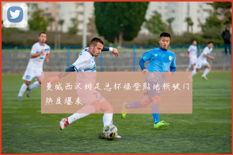 曼城西汉姆足总杯福登贴地斩破门热度爆表