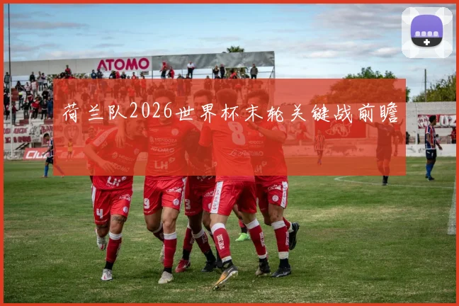荷兰队2026世界杯末轮关键战前瞻
