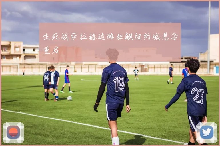 生死战萨拉赫边路狂飙纽约城悬念重启