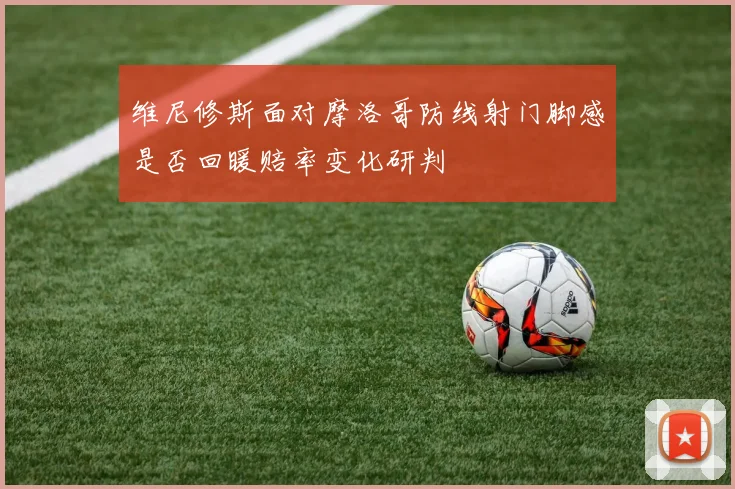 维尼修斯面对摩洛哥防线射门脚感是否回暖赔率变化研判