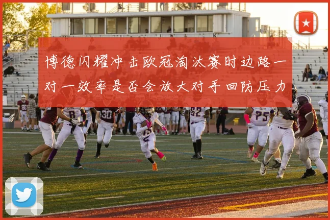 博德闪耀冲击欧冠淘汰赛时边路一对一效率是否会放大对手回防压力