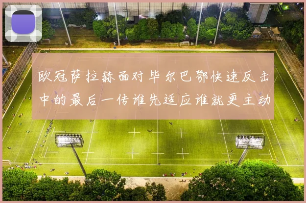 欧冠萨拉赫面对毕尔巴鄂快速反击中的最后一传谁先适应谁就更主动