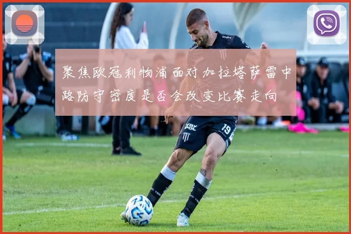 聚焦欧冠利物浦面对加拉塔萨雷中路防守密度是否会改变比赛走向