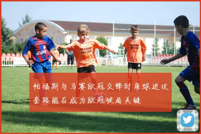 帕福斯与马赛欧冠交锋时角球进攻套路能否成为欧冠破局关键