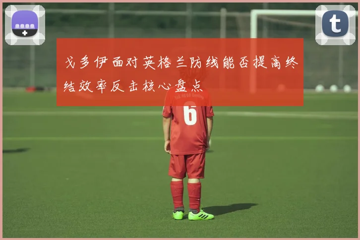 戈多伊面对英格兰防线能否提高终结效率反击核心盘点