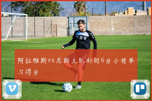 阿拉维斯vs尼斯主队补时6分小将单刀得分