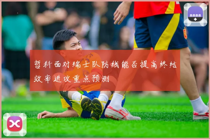 哲科面对瑞士队防线能否提高终结效率进攻重点预测