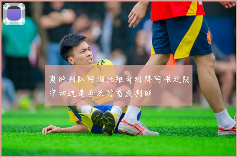 奥地利队阿瑙托维奇对阵阿根廷防守回追是否及时首发判断