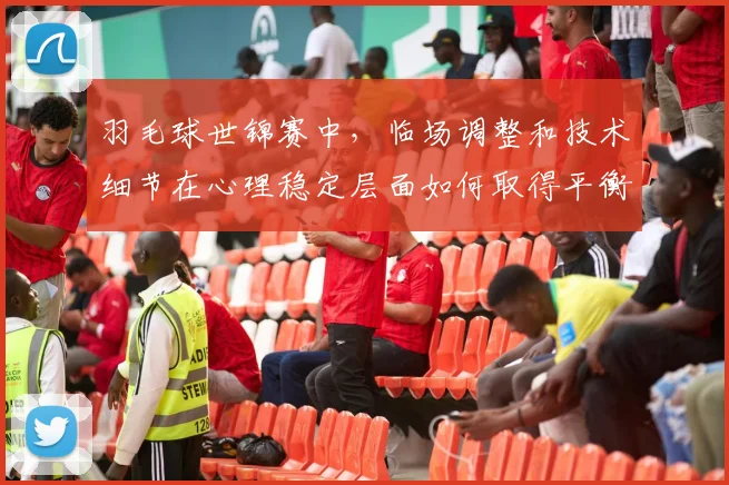 羽毛球世锦赛中，临场调整和技术细节在心理稳定层面如何取得平衡