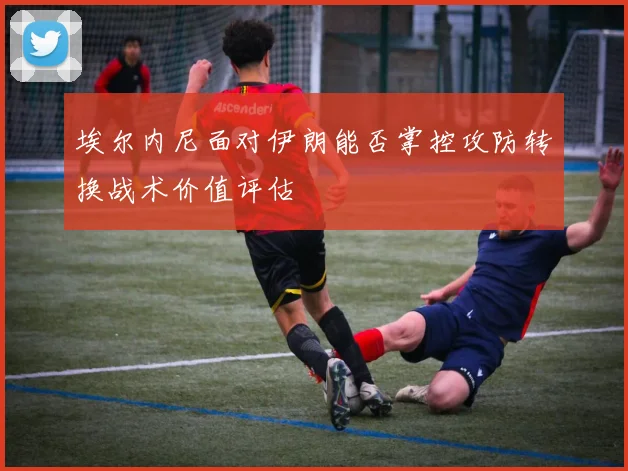 埃尔内尼面对伊朗能否掌控攻防转换战术价值评估