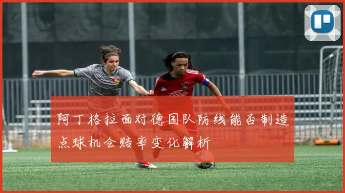 阿丁格拉面对德国队防线能否制造点球机会赔率变化解析