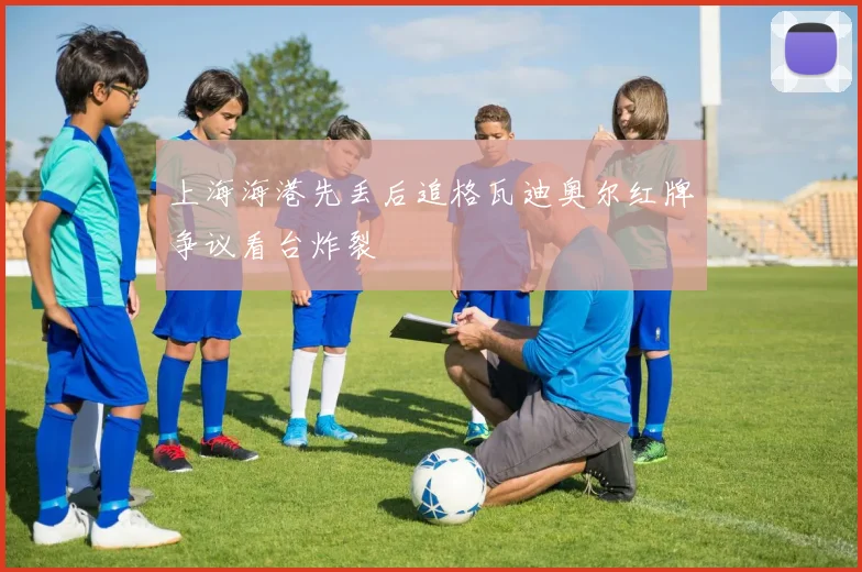 上海海港先丢后追格瓦迪奥尔红牌争议看台炸裂