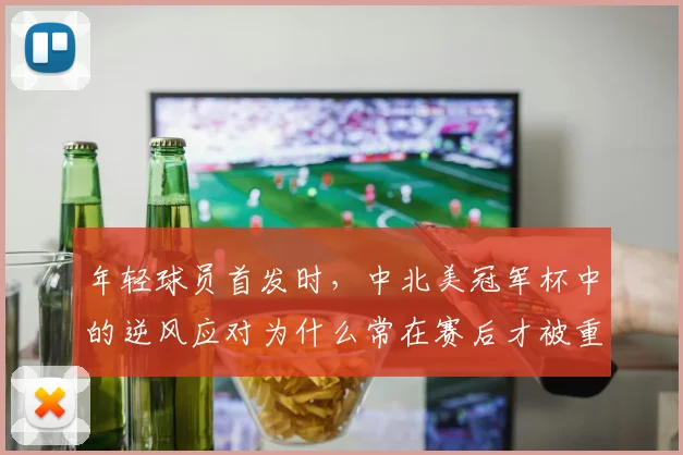 年轻球员首发时，中北美冠军杯中的逆风应对为什么常在赛后才被重新认识