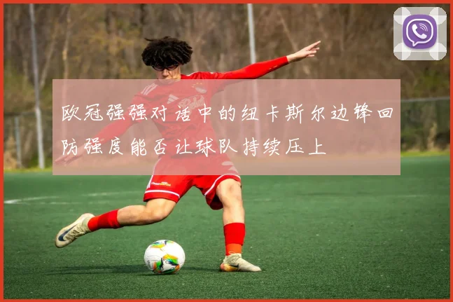 欧冠强强对话中的纽卡斯尔边锋回防强度能否让球队持续压上