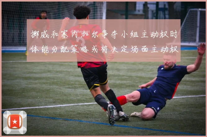 挪威和塞内加尔争夺小组主动权时体能分配策略或将决定场面主动权