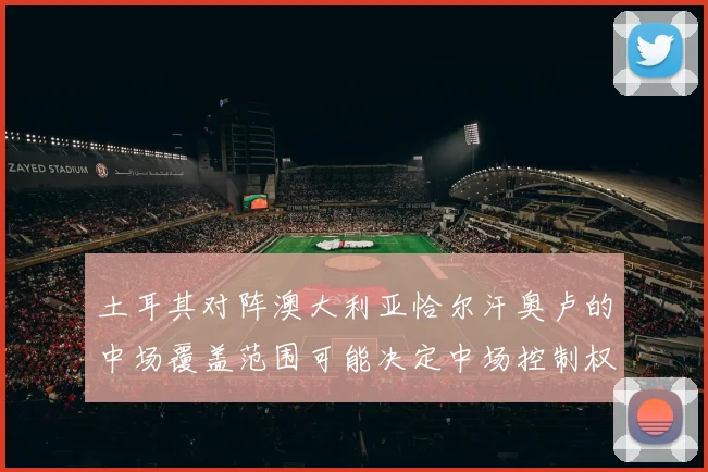 土耳其对阵澳大利亚恰尔汗奥卢的中场覆盖范围可能决定中场控制权
