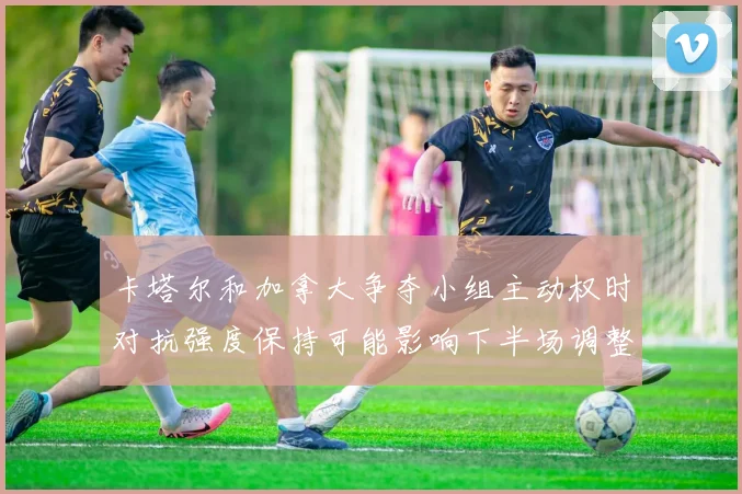 卡塔尔和加拿大争夺小组主动权时对抗强度保持可能影响下半场调整