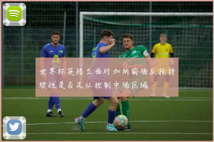 世界杯英格兰面对加纳前场反抢持续性是否足以控制中场区域