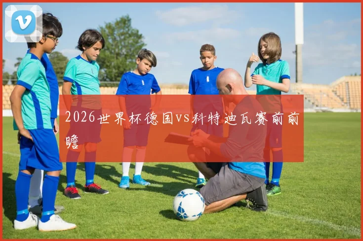2026世界杯德国vs科特迪瓦赛前前瞻