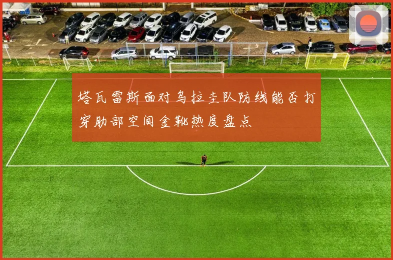 塔瓦雷斯面对乌拉圭队防线能否打穿肋部空间金靴热度盘点